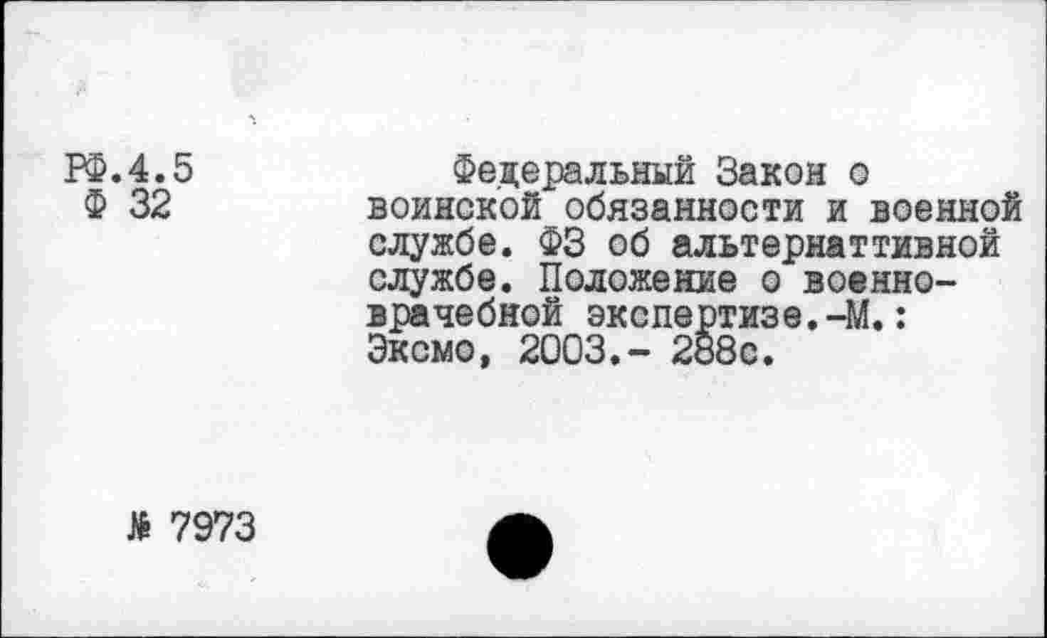 ﻿РФ.4.5
Ф 32
Федеральный Закон о воинской обязанности и военной службе. ФЗ об альтернаттивной службе. Положение о военноврачебной экспертизе.-М.: Эксмо, 2003.- 288с.
Л 7973